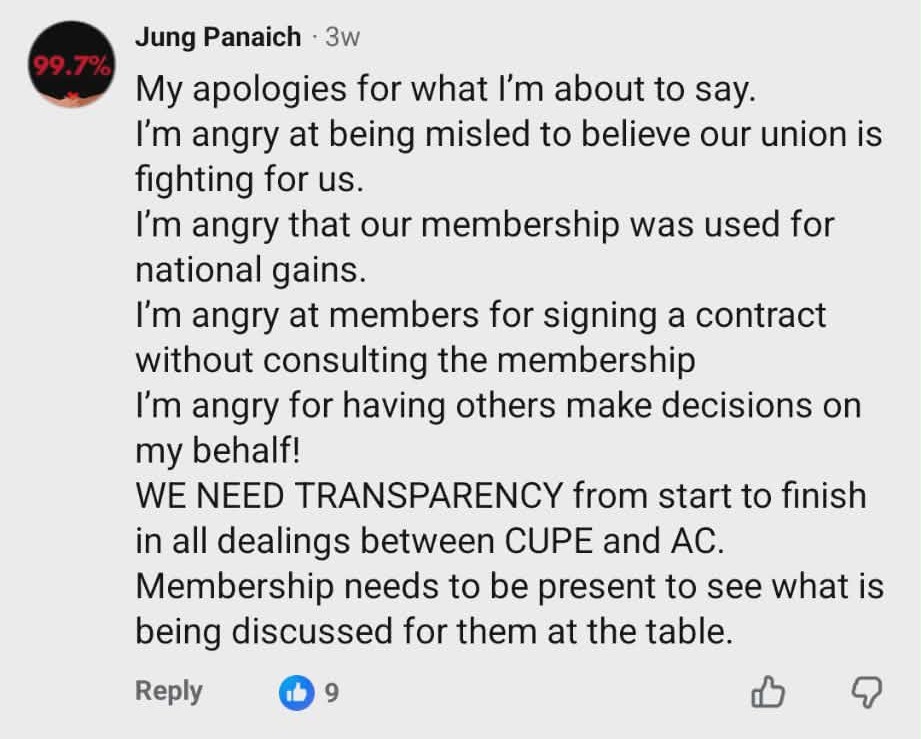 My apologies for what I’m about to say.
I’m angry at being misled to believe our union is fighting for us.
I’m angry that our membership was used for national gains.
I’m angry at members for signing a contract without consulting the membership
I’m angry for having others make decisions on my behalf!
WE NEED TRANSPARENCY from start to finish in all dealings between CUPE and AC.
Membership needs to be present to see what is being discussed for them at the table.