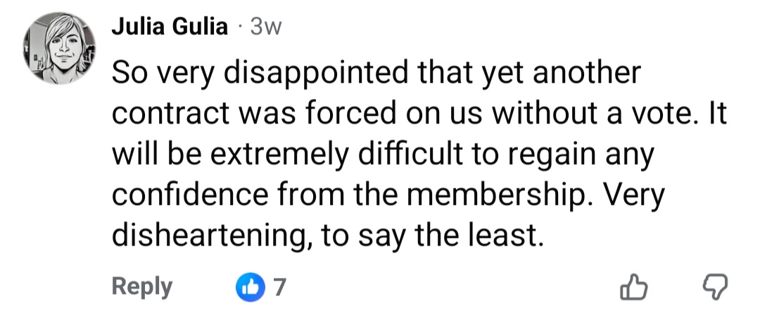 So very disappointed that yet another contract was forced on us without a vote. It will be extremely difficult to regain any confidence from the membership. Very disheartening, to say the least.